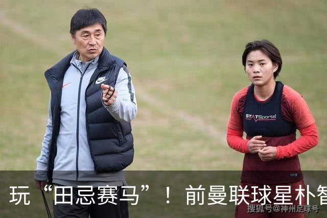 玩“田忌赛马”！前曼联球星朴智星批韩国主帅：真是为赢球而踢吗